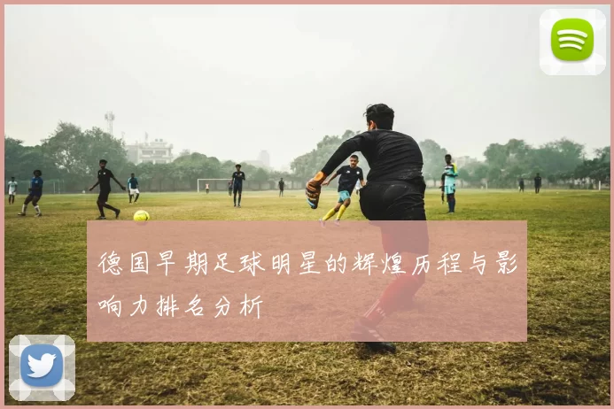 德国早期足球明星的辉煌历程与影响力排名分析
