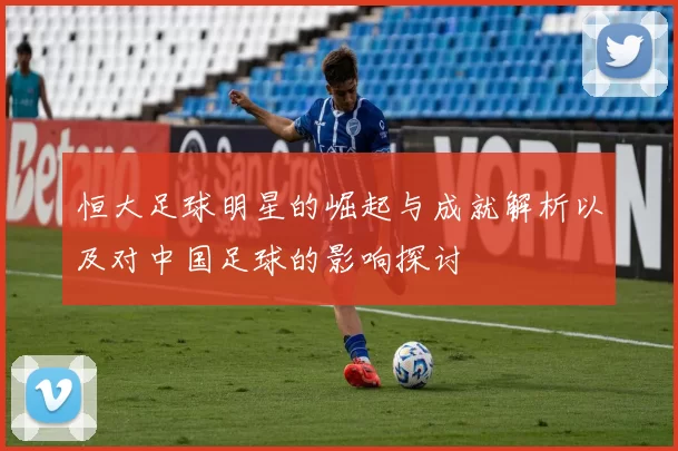 恒大足球明星的崛起与成就解析以及对中国足球的影响探讨