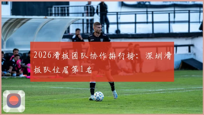 2026滑板团队协作排行榜：深圳滑板队位居第1名