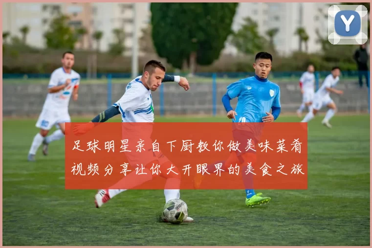 足球明星亲自下厨教你做美味菜肴视频分享让你大开眼界的美食之旅