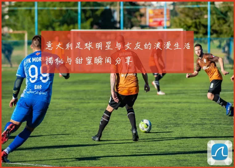 意大利足球明星与女友的浪漫生活揭秘与甜蜜瞬间分享