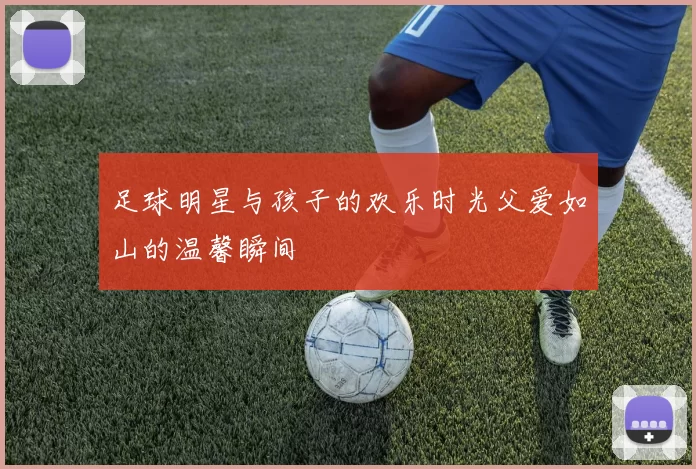 足球明星与孩子的欢乐时光父爱如山的温馨瞬间
