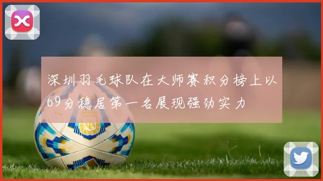 深圳羽毛球队在大师赛积分榜上以69分稳居第一名展现强劲实力