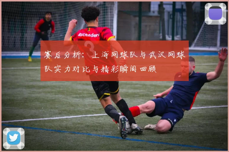 赛后分析：上海网球队与武汉网球队实力对比与精彩瞬间回顾