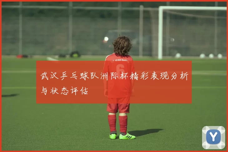 武汉乒乓球队洲际杯精彩表现分析与状态评估