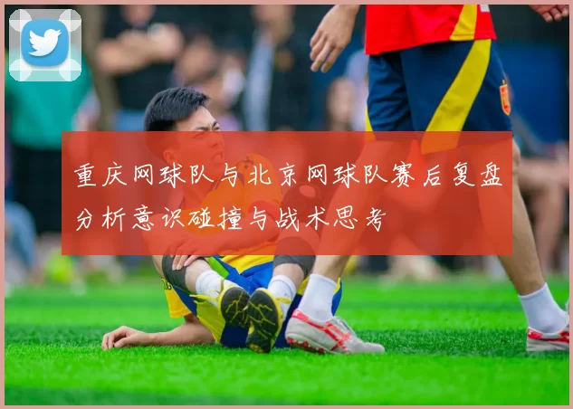 重庆网球队与北京网球队赛后复盘分析意识碰撞与战术思考